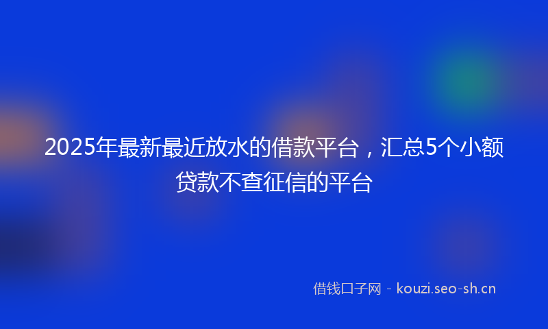 2025年最新最近放水的借款平台，汇总5个小额贷款不查征信的平台