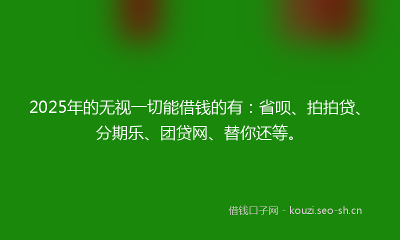2025年的无视一切能借钱的有：省呗、拍拍贷、分期乐、团贷网、替你还等。