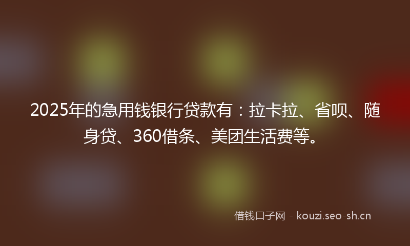 2025年的急用钱银行贷款有：拉卡拉、省呗、随身贷、360借条、美团生活费等。