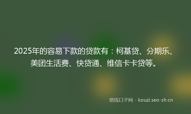 2025年的容易下款的贷款有：柯基贷、分期乐、美团生活费、快贷通、维信卡卡贷等。