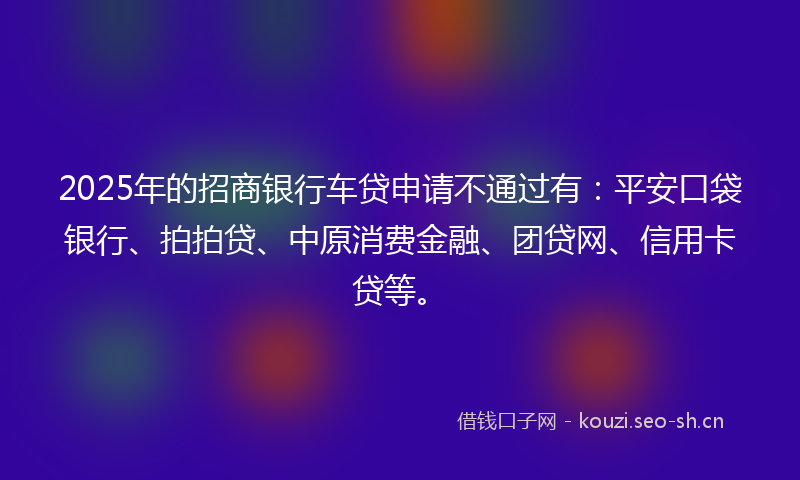 2025年的招商银行车贷申请不通过有：平安口袋银行、拍拍贷、中原消费金融、团贷网、信用卡贷等。