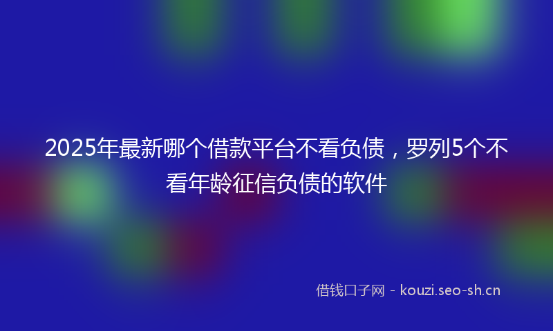 2025年最新哪个借款平台不看负债，罗列5个不看年龄征信负债的软件