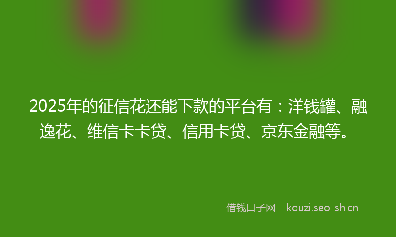 2025年的征信花还能下款的平台有：洋钱罐、融逸花、维信卡卡贷、信用卡贷、京东金融等。