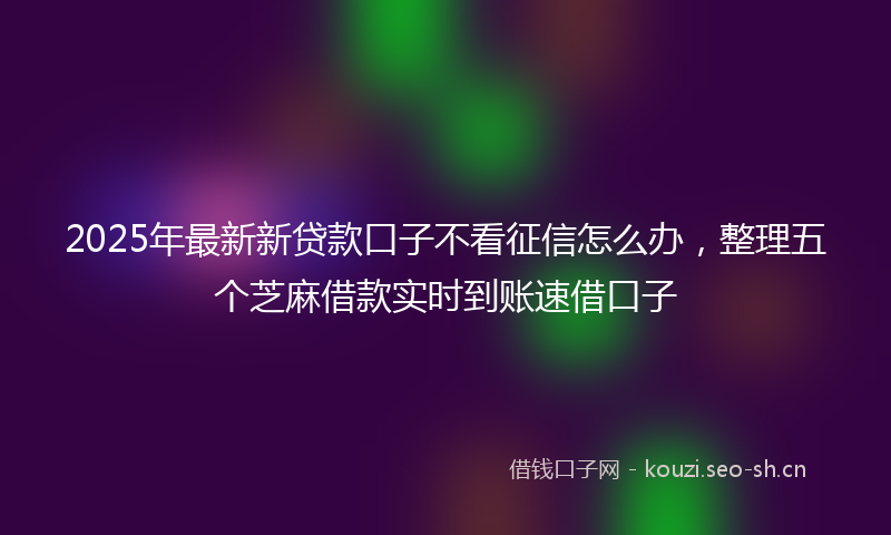 2025年最新新贷款口子不看征信怎么办，整理五个芝麻借款实时到账速借口子