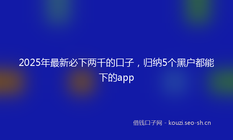 2025年最新必下两千的口子，归纳5个黑户都能下的app