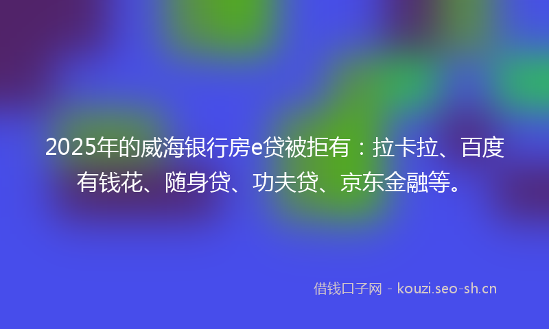 2025年的威海银行房e贷被拒有：拉卡拉、百度有钱花、随身贷、功夫贷、京东金融等。