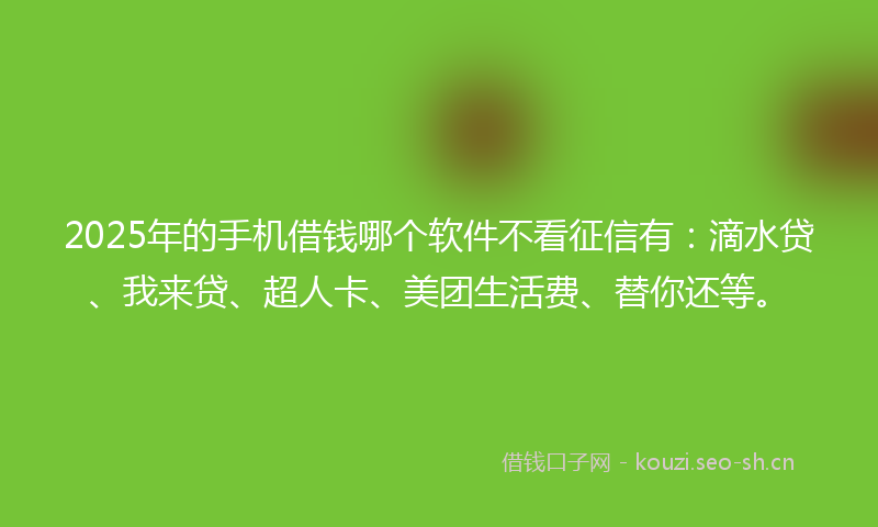 2025年的手机借钱哪个软件不看征信有：滴水贷、我来贷、超人卡、美团生活费、替你还等。