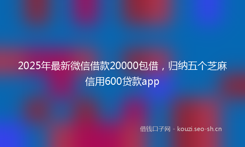 2025年最新微信借款20000包借，归纳五个芝麻信用600贷款app