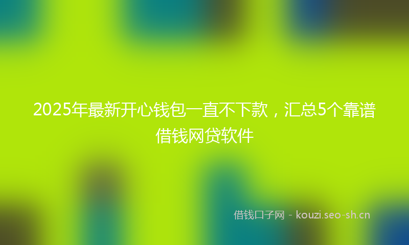 2025年最新开心钱包一直不下款，汇总5个靠谱借钱网贷软件
