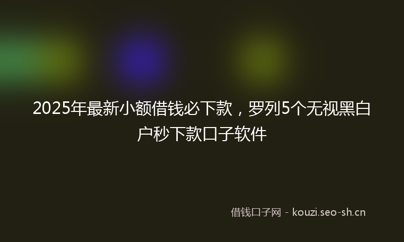 2025年最新小额借钱必下款，罗列5个无视黑白户秒下款口子软件