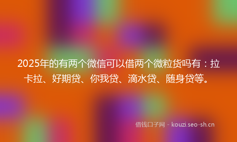 2025年的有两个微信可以借两个微粒货吗有：拉卡拉、好期贷、你我贷、滴水贷、随身贷等。