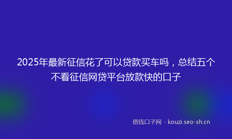 2025年最新征信花了可以贷款买车吗，总结五个不看征信网贷平台放款快的口子