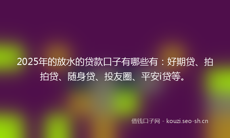 2025年的放水的贷款口子有哪些有：好期贷、拍拍贷、随身贷、投友圈、平安i贷等。