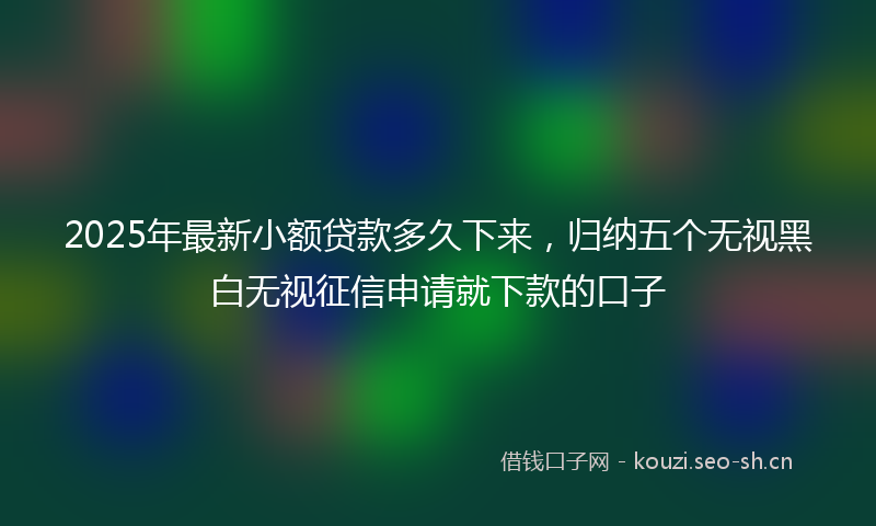 2025年最新小额贷款多久下来，归纳五个无视黑白无视征信申请就下款的口子