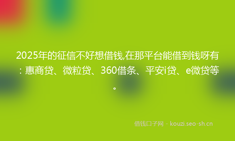 2025年的征信不好想借钱,在那平台能借到钱呀有：惠商贷、微粒贷、360借条、平安i贷、e微贷等。