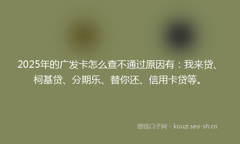 2025年的广发卡怎么查不通过原因有：我来贷、柯基贷、分期乐、替你还、信用卡贷等。