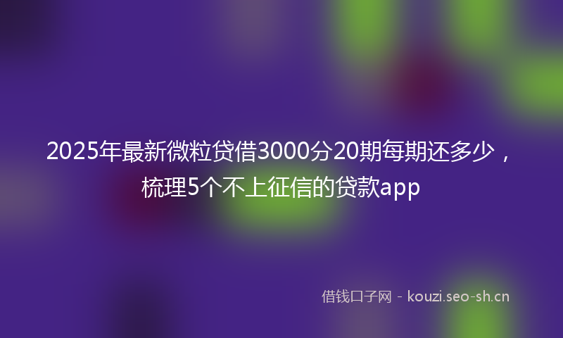 2025年最新微粒贷借3000分20期每期还多少，梳理5个不上征信的贷款app