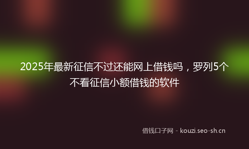2025年最新征信不过还能网上借钱吗，罗列5个不看征信小额借钱的软件