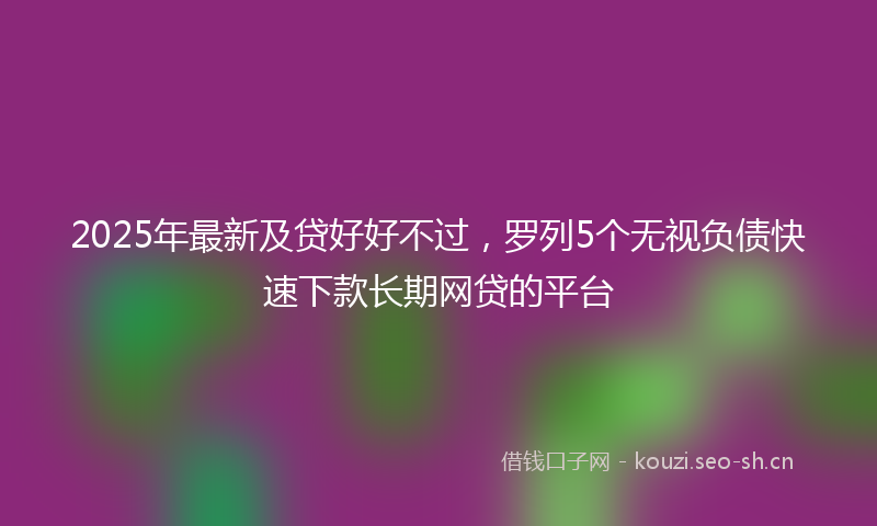 2025年最新及贷好好不过，罗列5个无视负债快速下款长期网贷的平台