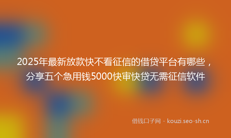 2025年最新放款快不看征信的借贷平台有哪些，分享五个急用钱5000快审快贷无需征信软件