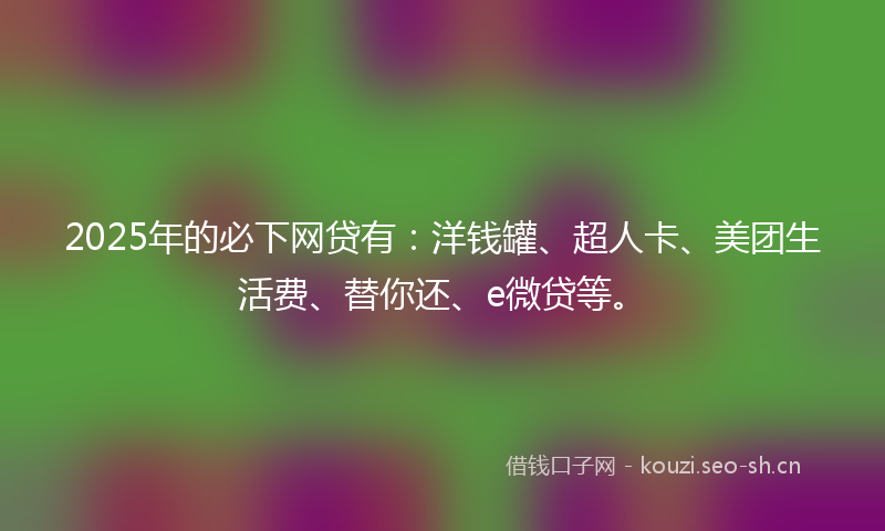 2025年的必下网贷有：洋钱罐、超人卡、美团生活费、替你还、e微贷等。