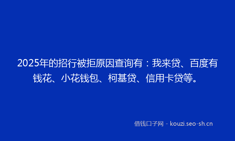 2025年的招行被拒原因查询有：我来贷、百度有钱花、小花钱包、柯基贷、信用卡贷等。