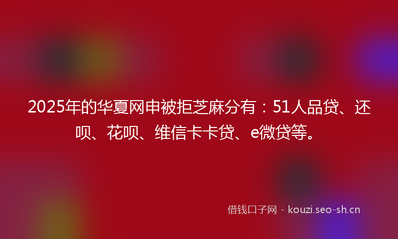 2025年的华夏网申被拒芝麻分有：51人品贷、还呗、花呗、维信卡卡贷、e微贷等。