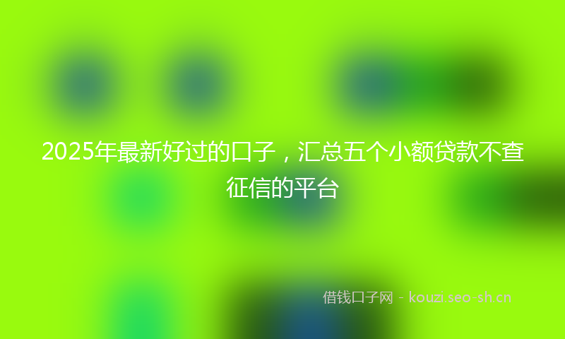 2025年最新好过的口子，汇总五个小额贷款不查征信的平台