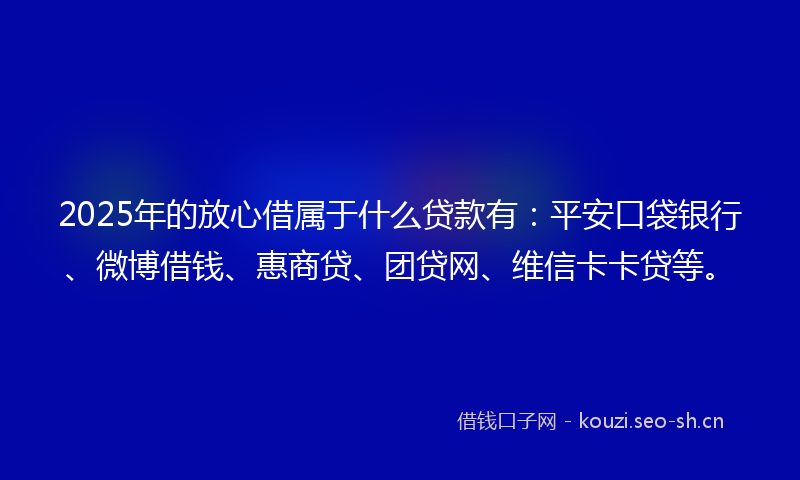 2025年的放心借属于什么贷款有：平安口袋银行、微博借钱、惠商贷、团贷网、维信卡卡贷等。