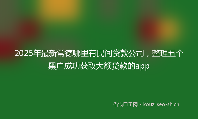 2025年最新常德哪里有民间贷款公司,整理五个黑户成功获取大额贷款的app