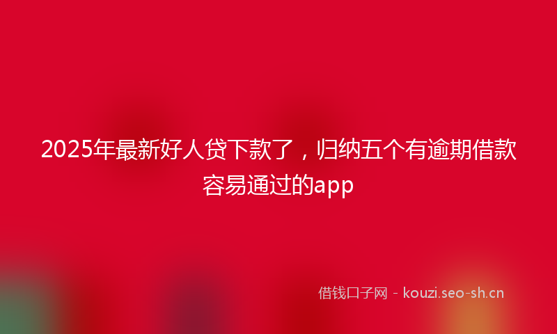 2025年最新好人贷下款了，归纳五个有逾期借款容易通过的app