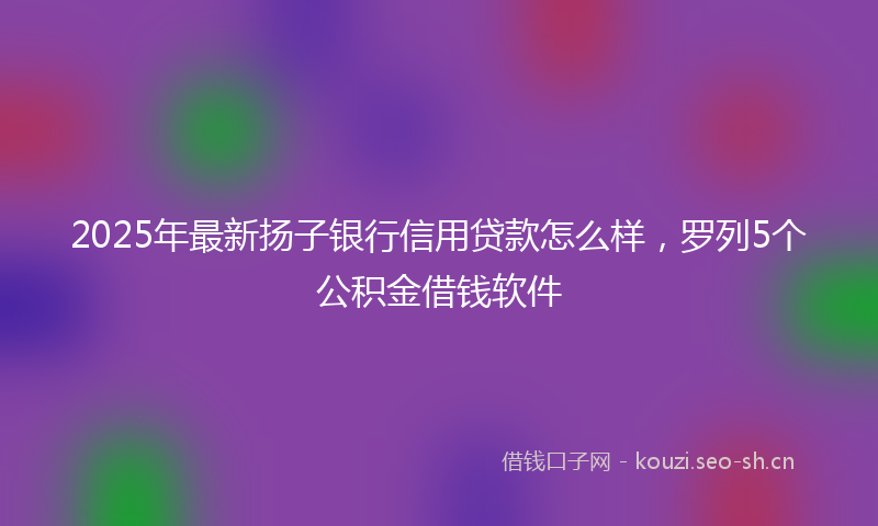 2025年最新扬子银行信用贷款怎么样，罗列5个公积金借钱软件