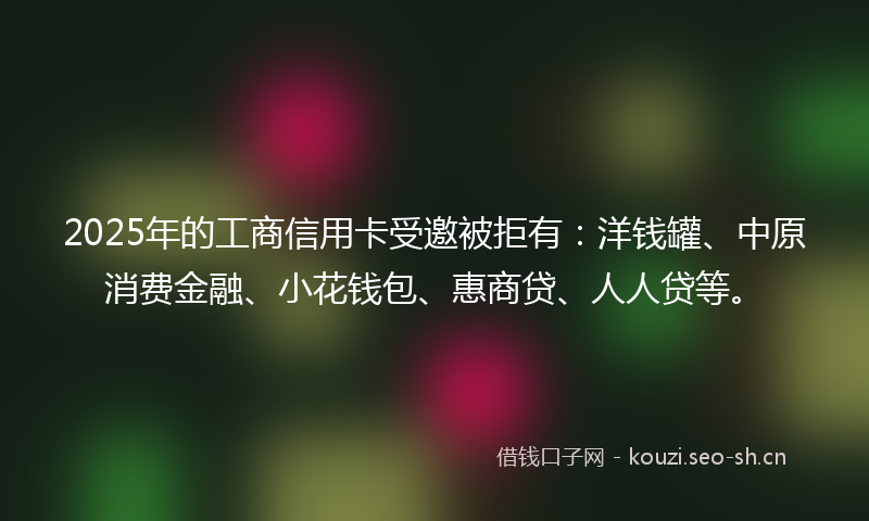 2025年的工商信用卡受邀被拒有：洋钱罐、中原消费金融、小花钱包、惠商贷、人人贷等。
