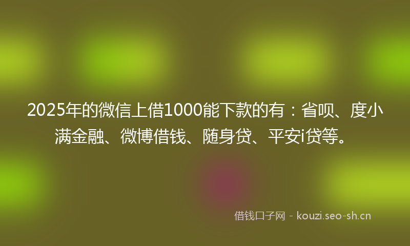 2025年的微信上借1000能下款的有：省呗、度小满金融、微博借钱、随身贷、平安i贷等。