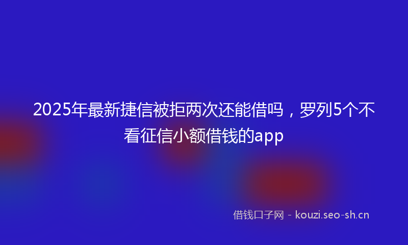 2025年最新捷信被拒两次还能借吗，罗列5个不看征信小额借钱的app