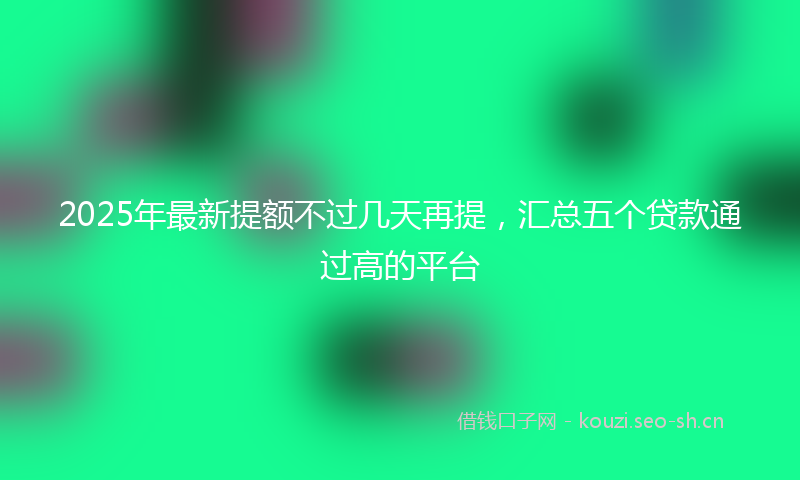 2025年最新提额不过几天再提，汇总五个贷款通过高的平台