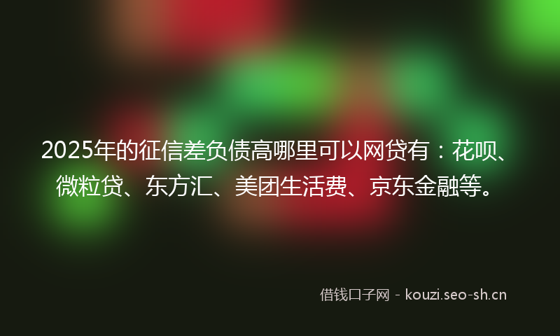 2025年的征信差负债高哪里可以网贷有：花呗、微粒贷、东方汇、美团生活费、京东金融等。