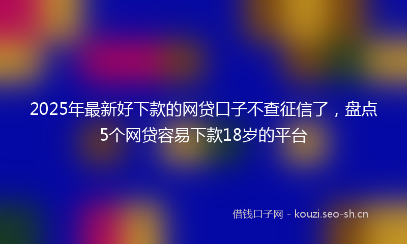 2025年最新好下款的网贷口子不查征信了，盘点5个网贷容易下款18岁的平台