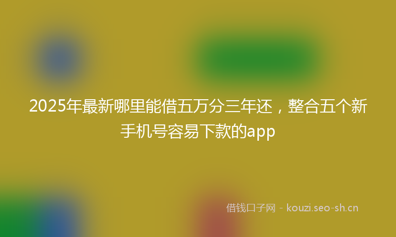 2025年最新哪里能借五万分三年还,整合五个新手机号容易下款的app