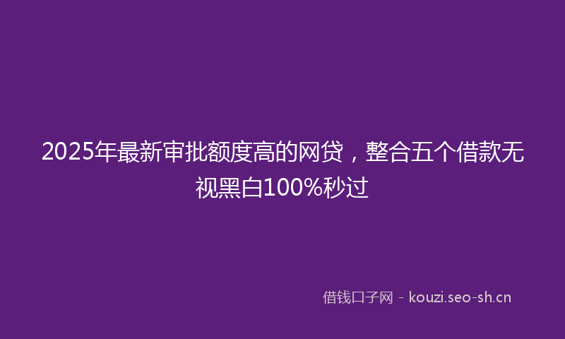 2025年最新审批额度高的网贷，整合五个借款无视黑白100%秒过