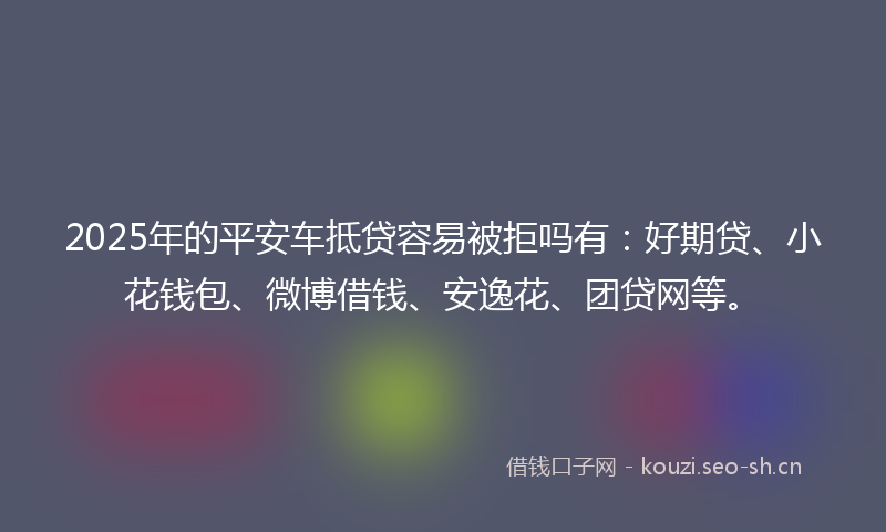 2025年的平安车抵贷容易被拒吗有：好期贷、小花钱包、微博借钱、安逸花、团贷网等。