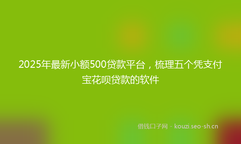 2025年最新小额500贷款平台，梳理五个凭支付宝花呗贷款的软件
