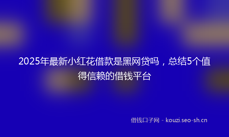 2025年最新小红花借款是黑网贷吗,总结5个值得信赖的借钱平台