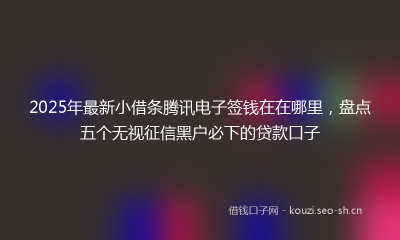 2025年最新小借条腾讯电子签钱在在哪里，盘点五个无视征信黑户必下的贷款口子