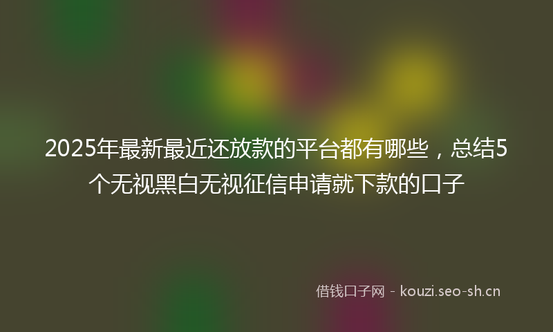 2025年最新最近还放款的平台都有哪些，总结5个无视黑白无视征信申请就下款的口子