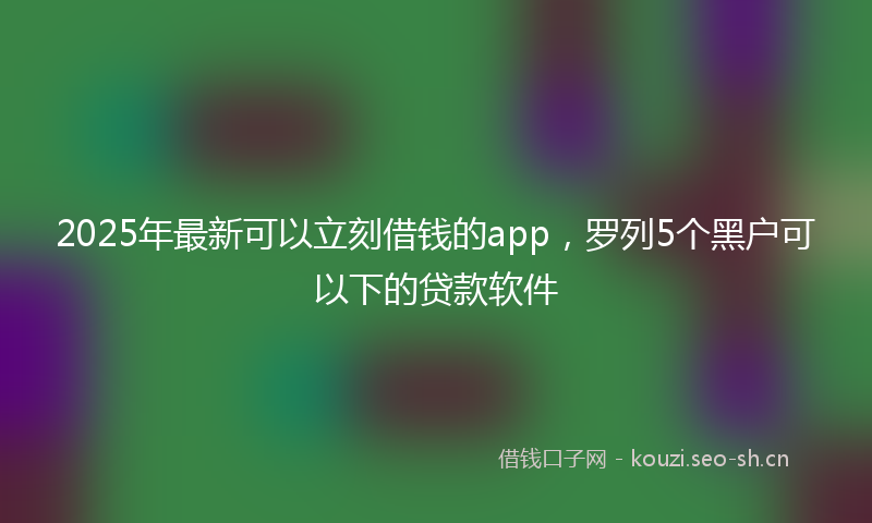 2025年最新可以立刻借钱的app，罗列5个黑户可以下的贷款软件