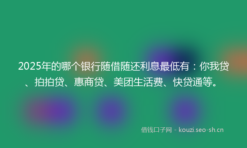 2025年的哪个银行随借随还利息最低有：你我贷、拍拍贷、惠商贷、美团生活费、快贷通等。