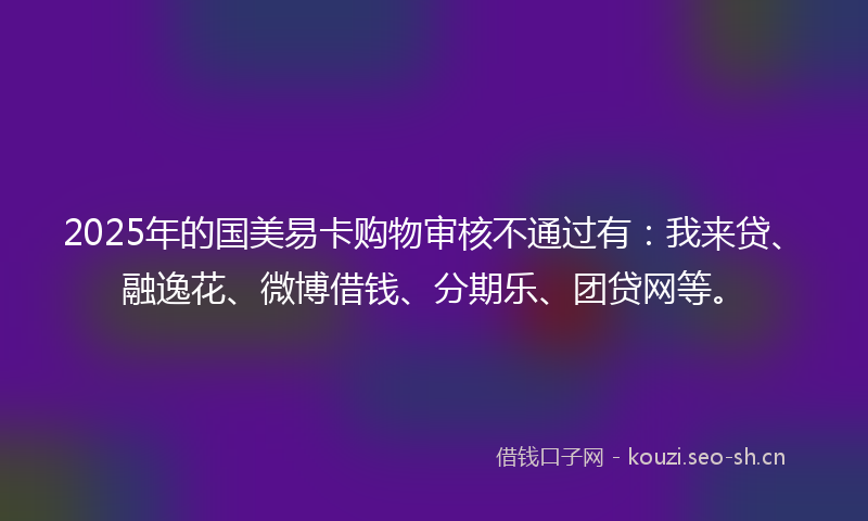 2025年的国美易卡购物审核不通过有：我来贷、融逸花、微博借钱、分期乐、团贷网等。