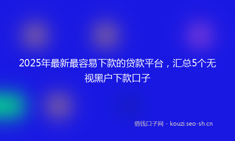 2025年最新最容易下款的贷款平台，汇总5个无视黑户下款口子