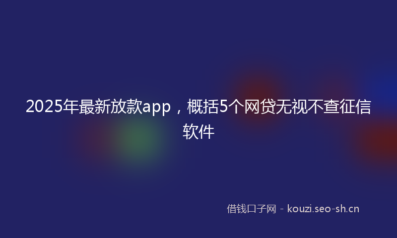 2025年最新放款app，概括5个网贷无视不查征信软件